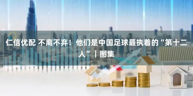 仁信优配 不离不弃！他们是中国足球最执着的“第十二人”｜图集