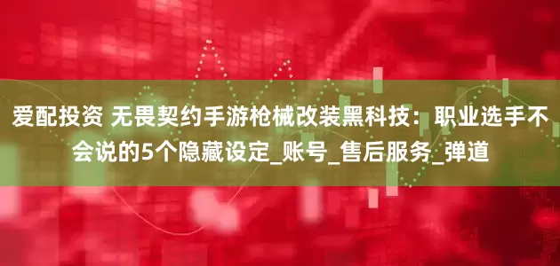 爱配投资 无畏契约手游枪械改装黑科技：职业选手不会说的5个隐藏设定_账号_售后服务_弹道