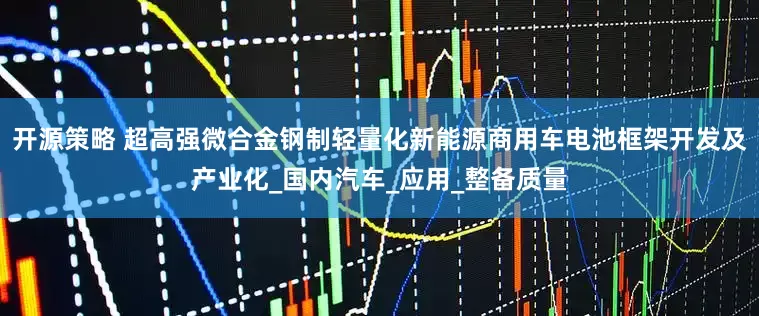 开源策略 超高强微合金钢制轻量化新能源商用车电池框架开发及产业化_国内汽车_应用_整备质量