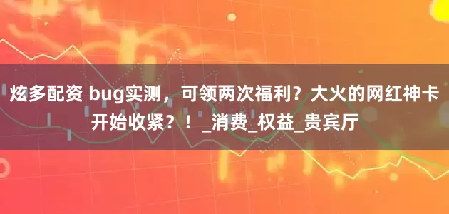 炫多配资 bug实测，可领两次福利？大火的网红神卡开始收紧？！_消费_权益_贵宾厅