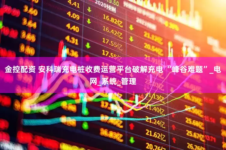 金控配资 安科瑞充电桩收费运营平台破解充电 “峰谷难题”_电网_系统_管理
