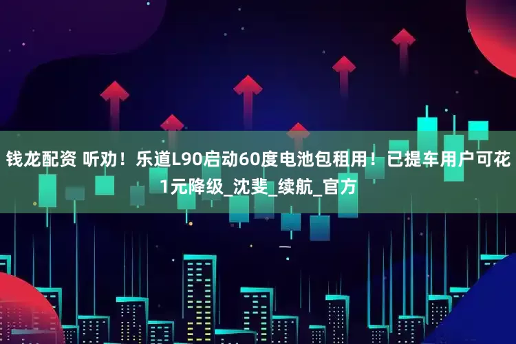 钱龙配资 听劝！乐道L90启动60度电池包租用！已提车用户可花1元降级_沈斐_续航_官方