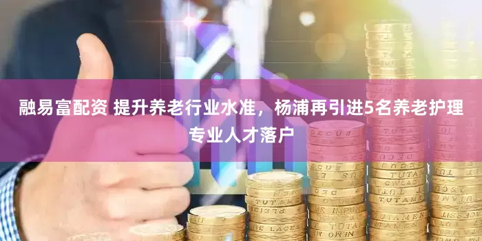融易富配资 提升养老行业水准，杨浦再引进5名养老护理专业人才落户