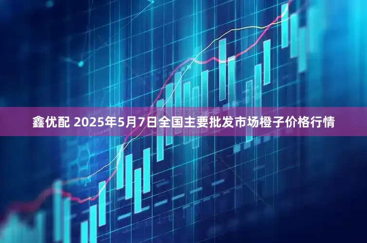 鑫优配 2025年5月7日全国主要批发市场橙子价格行情