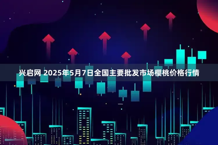 兴启网 2025年5月7日全国主要批发市场樱桃价格行情