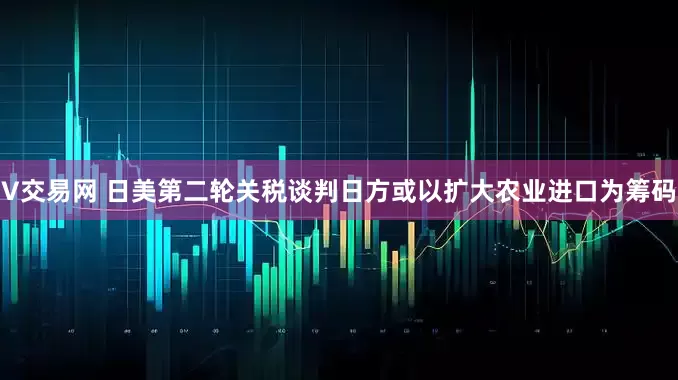 V交易网 日美第二轮关税谈判日方或以扩大农业进口为筹码