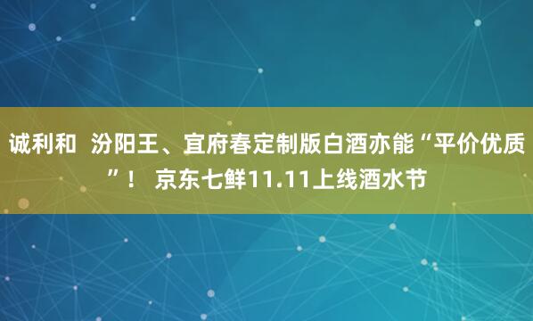 诚利和  汾阳王、宜府春定制版白酒亦能“平价优质”！ 京东七鲜11.11上线酒水节