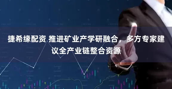 捷希缘配资 推进矿业产学研融合，多方专家建议全产业链整合资源