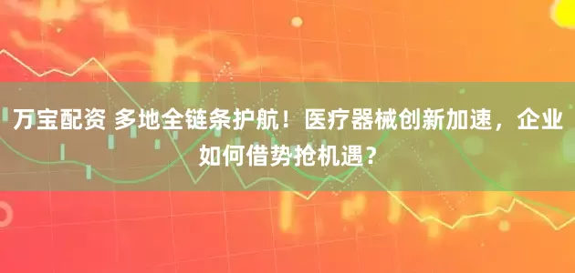 万宝配资 多地全链条护航！医疗器械创新加速，企业如何借势抢机遇？