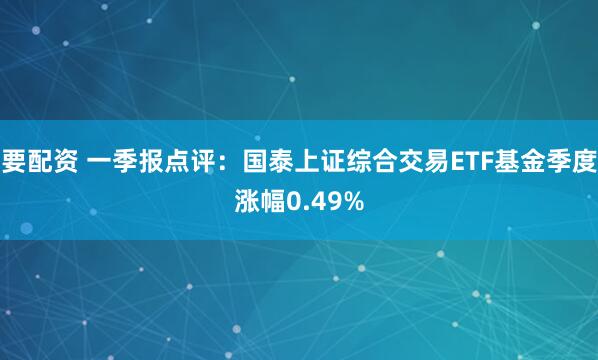 要配资 一季报点评：国泰上证综合交易ETF基金季度涨幅0.49%