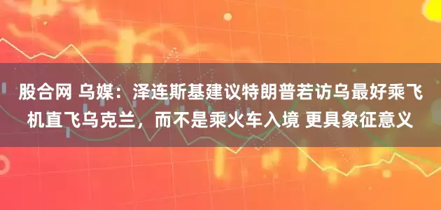 股合网 乌媒：泽连斯基建议特朗普若访乌最好乘飞机直飞乌克兰，而不是乘火车入境 更具象征意义