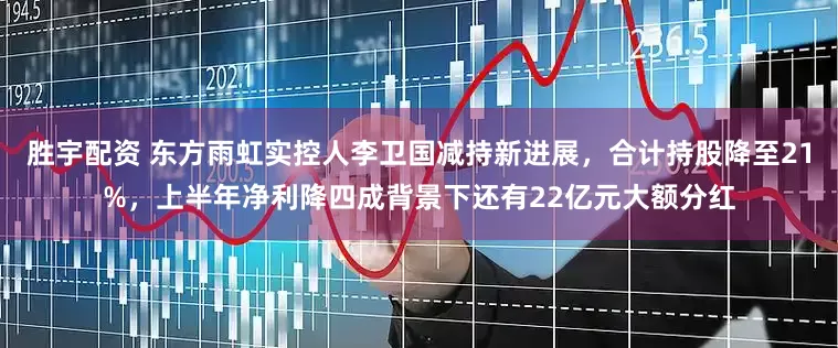 胜宇配资 东方雨虹实控人李卫国减持新进展，合计持股降至21%，上半年净利降四成背景下还有22亿元大额分红