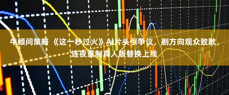 牛顾问策略 《这一秒过火》AI片头引争议，剧方向观众致歉，连夜重制真人版替换上线