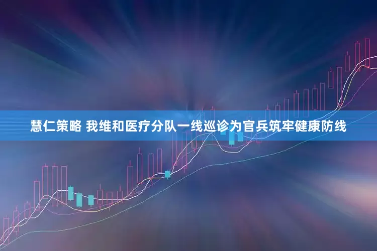 慧仁策略 我维和医疗分队一线巡诊为官兵筑牢健康防线