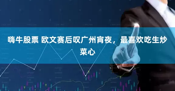 嗨牛股票 欧文赛后叹广州宵夜，最喜欢吃生炒菜心